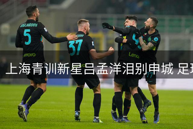 上海青训新星吕孟洋泪别申城 足球少年踏上西班牙逐梦之旅