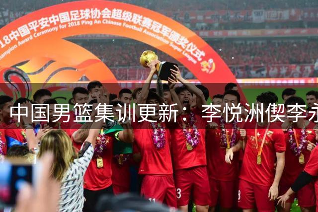 中国男篮集训更新：李悦洲偰李永炜火线入队，王浩然曾凡博暂离，杨瀚森夏联归来