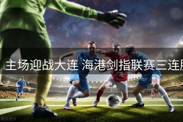 主场迎战大连 海港剑指联赛三连胜