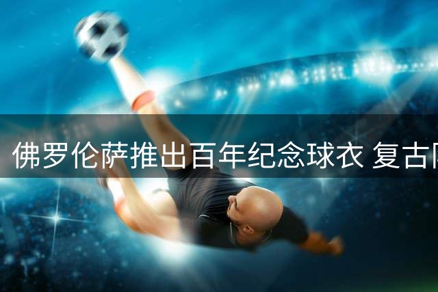 佛罗伦萨推出百年纪念球衣 复古队徽彰显历史传承