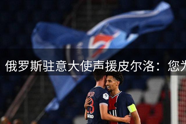 俄罗斯驻意大使声援皮尔洛：您为祖国做出贡献，如今却被排挤