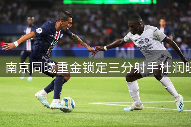 南京同曦重金锁定三分射手杜润旺 三年顶薪合同彰显引援决心