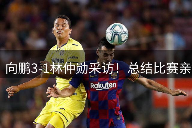 向鹏3-1林仲勋采访！总结比赛亲承执行坚决，回应三四局被追分！