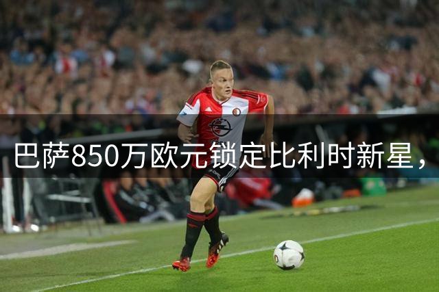 巴萨850万欧元锁定比利时新星，比西武将开启一线训练二队参赛模式