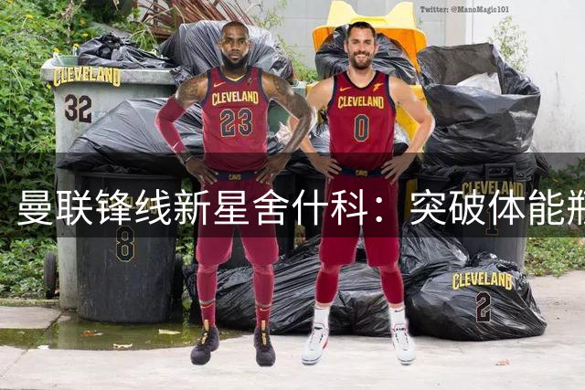 曼联锋线新星舍什科：突破体能瓶颈或成冲击20球关键