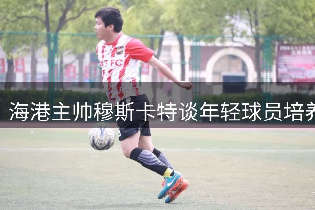 海港主帅穆斯卡特谈年轻球员培养：既要争胜更要着眼未来