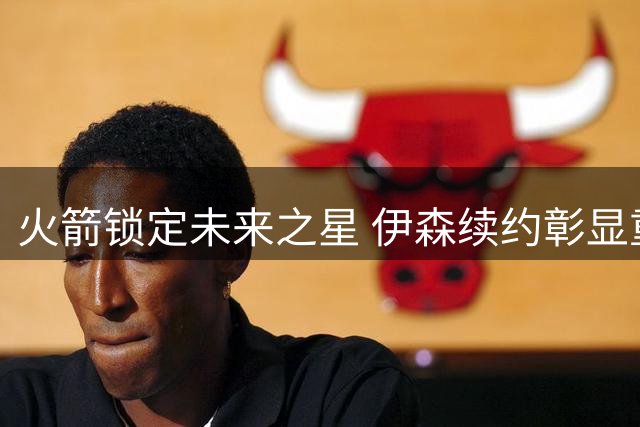 火箭锁定未来之星 伊森续约彰显重建决心
