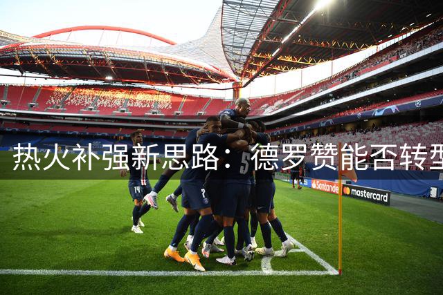 热火补强新思路：德罗赞能否转型第六人成关键