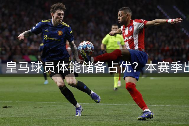 皇马球员体能储备占优？本赛季出场时间远少于利物浦