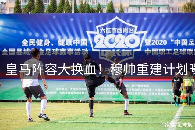 皇马阵容大换血！穆帅重建计划曝光，三线主力面临清洗