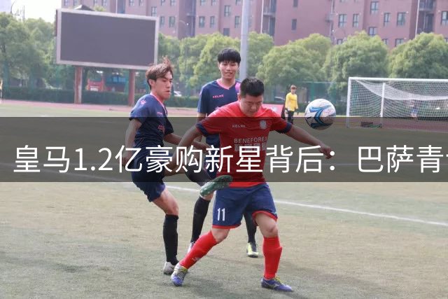 皇马1.2亿豪购新星背后：巴萨青训崛起引发银河战舰军备竞赛