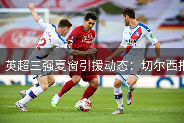 英超三强夏窗引援动态：切尔西报价被拒 枪手挖角纽卡核心 红魔锁定边卫