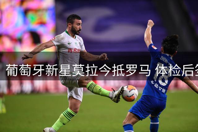 葡萄牙新星莫拉今抵罗马 体检后签约在即