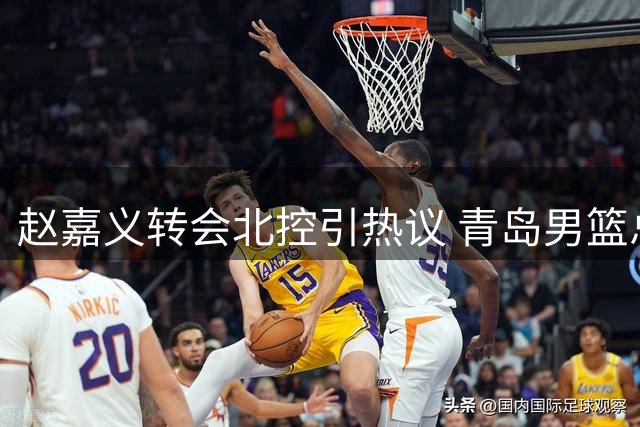 赵嘉义转会北控引热议 青岛男篮总经理解读交易背后战略