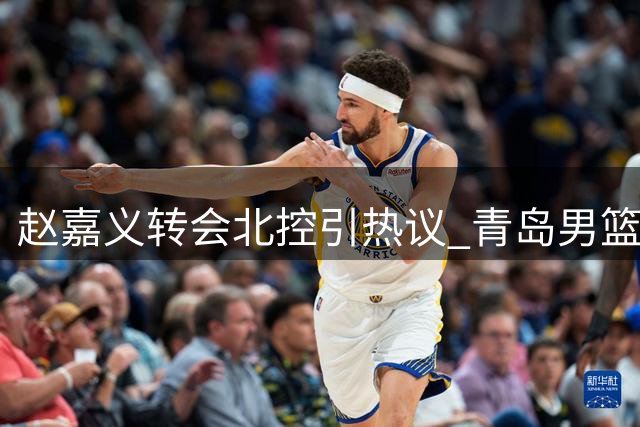 赵嘉义转会北控引热议 青岛男篮总经理解读交易背后战略